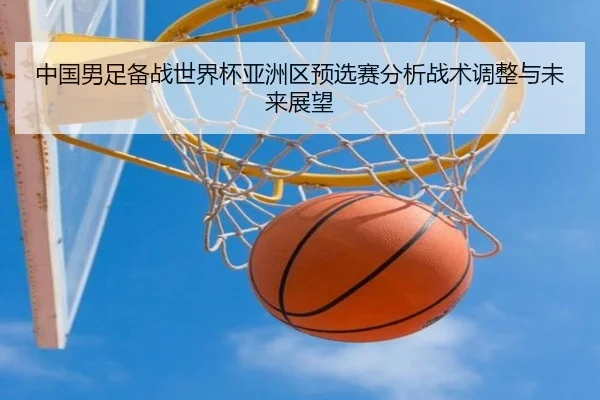 中国男足备战世界杯亚洲区预选赛分析战术调整与未来展望